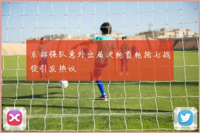东部强队意外出局次轮首轮抢七战役引发热议