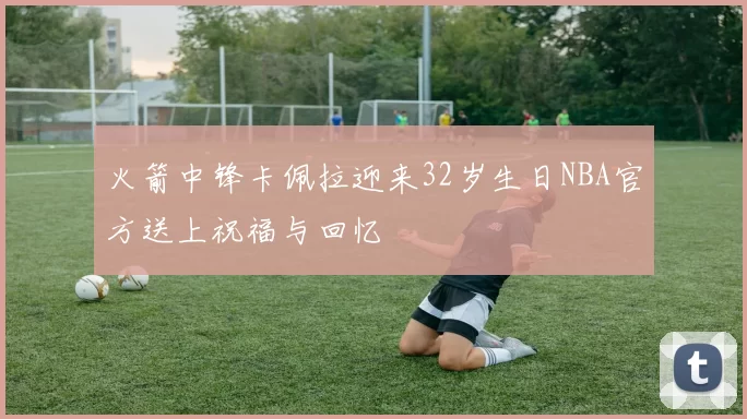 火箭中锋卡佩拉迎来32岁生日NBA官方送上祝福与回忆