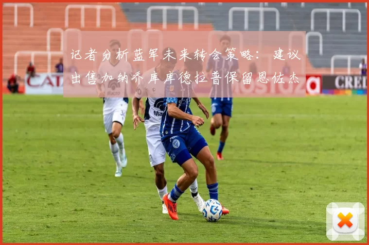 记者分析蓝军未来转会策略：建议出售加纳乔库库德拉普保留恩佐杰克逊