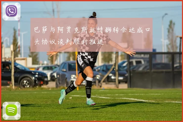 巴萨与阿贾克斯就特狮转会达成口头协议谈判顺利推进