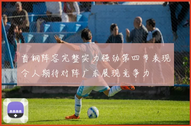 首钢阵容完整实力强劲第四节表现令人期待对阵广东展现竞争力