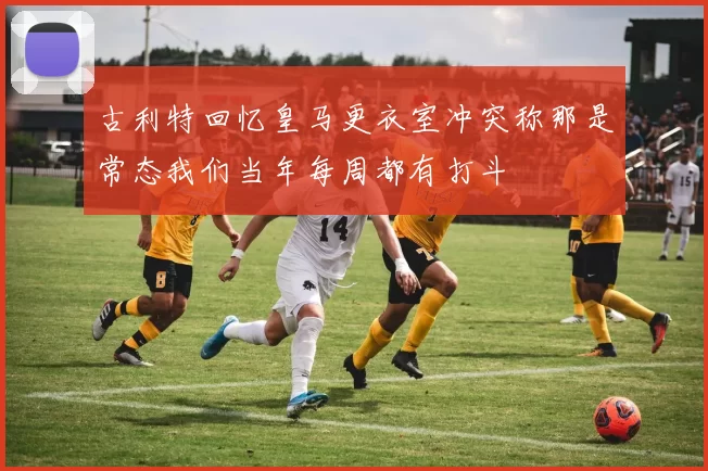 古利特回忆皇马更衣室冲突称那是常态我们当年每周都有打斗