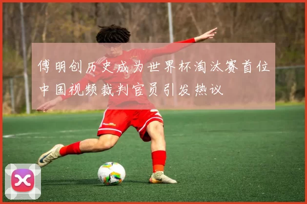 傅明创历史成为世界杯淘汰赛首位中国视频裁判官员引发热议