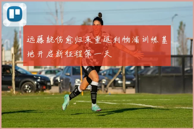 远藤航伤愈归来重返利物浦训练基地开启新征程第一天