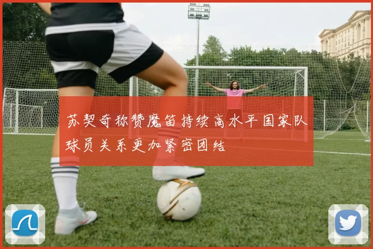 苏契奇称赞魔笛持续高水平国家队球员关系更加紧密团结