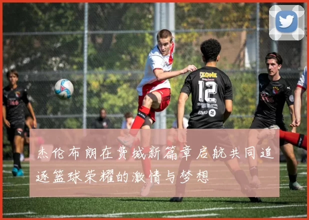 杰伦布朗在费城新篇章启航共同追逐篮球荣耀的激情与梦想