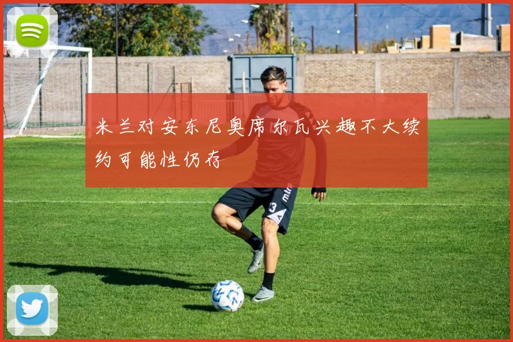 米兰对安东尼奥席尔瓦兴趣不大续约可能性仍存