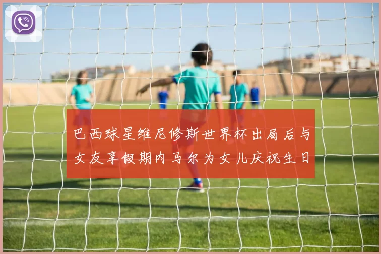 巴西球星维尼修斯世界杯出局后与女友享假期内马尔为女儿庆祝生日