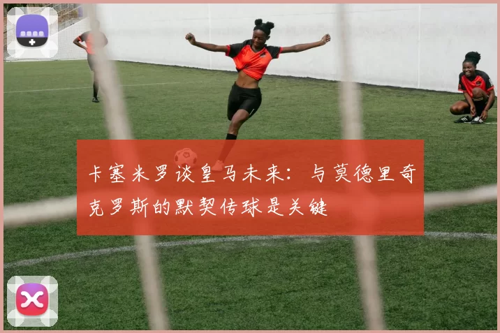 卡塞米罗谈皇马未来：与莫德里奇克罗斯的默契传球是关键