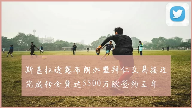 斯基拉透露布朗加盟拜仁交易接近完成转会费达5500万欧签约五年