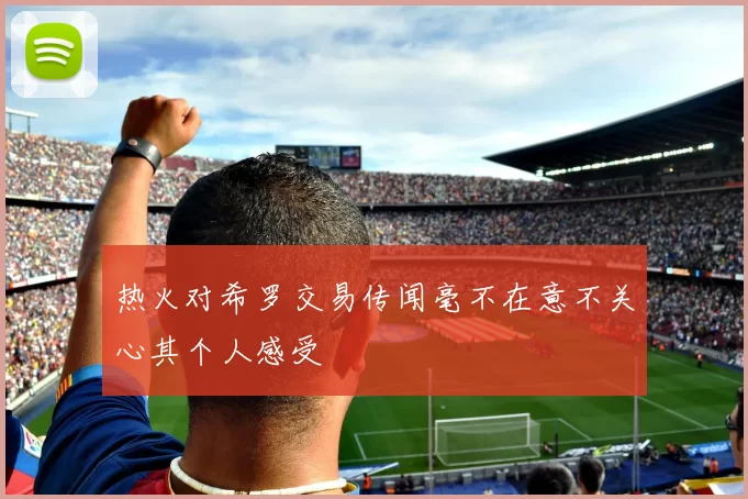 热火对希罗交易传闻毫不在意不关心其个人感受