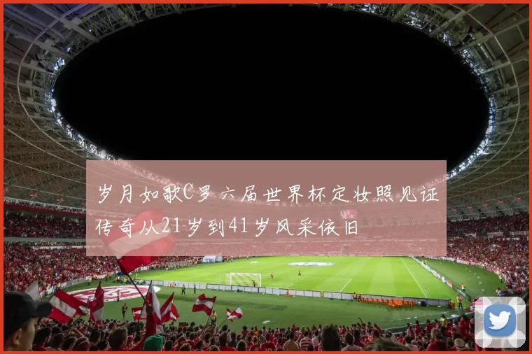 岁月如歌C罗六届世界杯定妆照见证传奇从21岁到41岁风采依旧